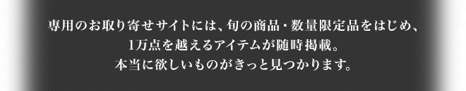 専用のお取り寄せサイトには、旬の商品・数量限定品をはじめ、1万点を越えるアイテムが随時掲載。本当に欲しいものがきっと見つかります。