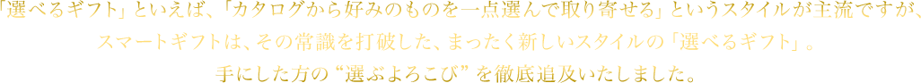 「選べるギフト」といえば、「カタログから好みのものを一点選んで取り寄せる」というスタイルが主流ですが、スマートギフトは、その常識を打破した、まったく新しいスタイルの「選べるギフト」。手にした方の“選ぶよろこび”を徹底追及いたしました。