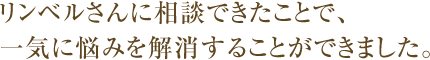 リンベルさんに相談できたことで、一気に悩みを解消することができました。