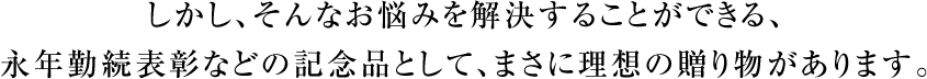 しかし、そんなお悩みを解決することができる、永年勤続表彰などの記念品として、まさに理想の贈り物があります。