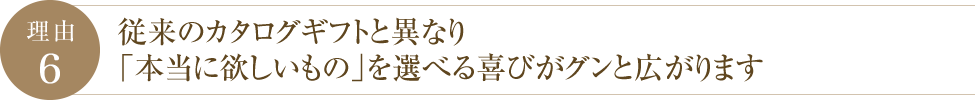 理由6 従来のカタログギフトと異なり「本当に欲しいもの」を選べる喜びがグンと広がります