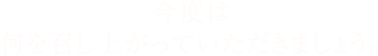 今度は何を召し上がっていただきましょう。