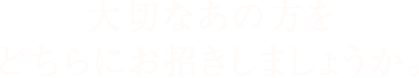 大切なあの方をどちらにお招きしましょうか。