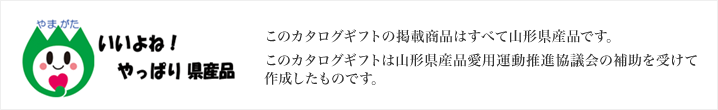 このカタログギフトの掲載商品はすべて山形県産品です。このカタログギフトは山形県産愛用運動推進協議会の補助を受けて作成したものです。